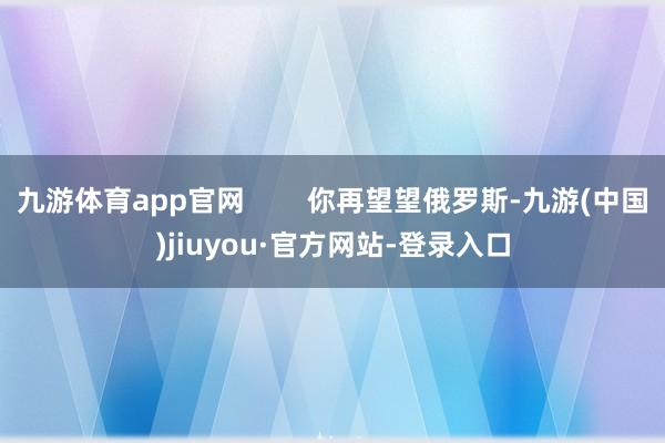 九游体育app官网 你再望望俄罗斯-九游(中国)jiuyou·官方网站-登录入口