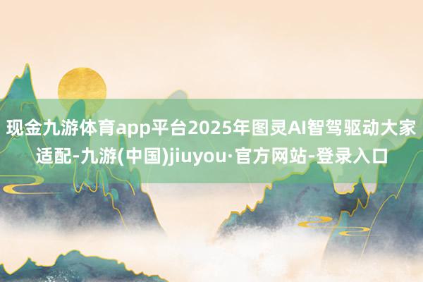 现金九游体育app平台2025年图灵AI智驾驱动大家适配-九游(中国)jiuyou·官方网站-登录入口