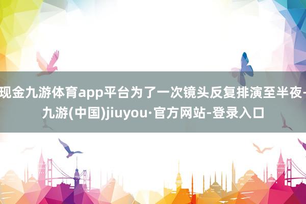 现金九游体育app平台为了一次镜头反复排演至半夜-九游(中国)jiuyou·官方网站-登录入口