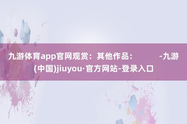 九游体育app官网观赏：其他作品：          -九游(中国)jiuyou·官方网站-登录入口