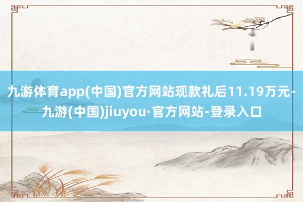 九游体育app(中国)官方网站现款礼后11.19万元-九游(中国)jiuyou·官方网站-登录入口