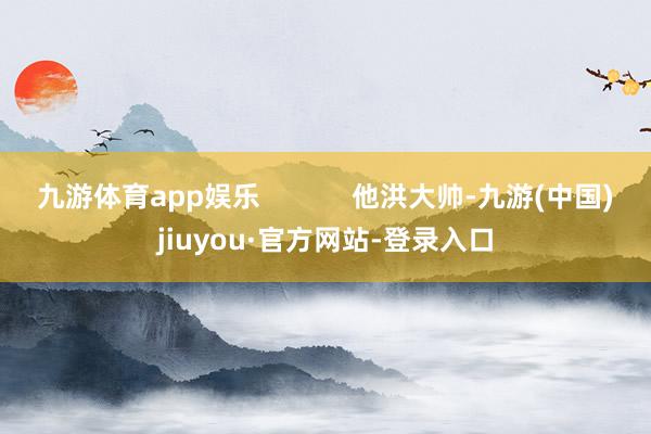 九游体育app娱乐 他洪大帅-九游(中国)jiuyou·官方网站-登录入口