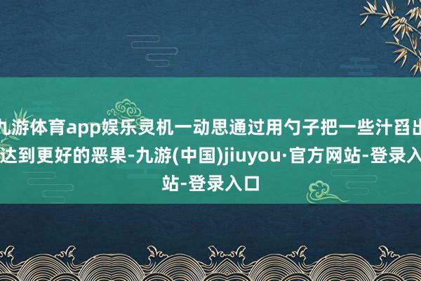 九游体育app娱乐灵机一动思通过用勺子把一些汁舀出来达到更好的恶果-九游(中国)jiuyou·官方网站-登录入口