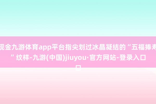 现金九游体育app平台指尖划过冰晶凝结的“五福捧寿”纹样-九游(中国)jiuyou·官方网站-登录入口