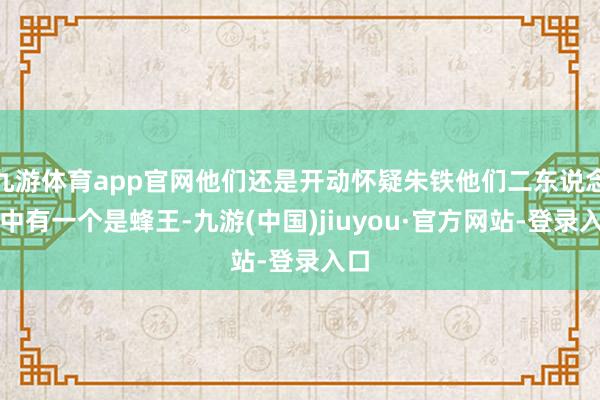 九游体育app官网他们还是开动怀疑朱铁他们二东说念主中有一个是蜂王-九游(中国)jiuyou·官方网站-登录入口