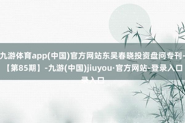 九游体育app(中国)官方网站东吴春晓投资盘问专刊-【第85期】-九游(中国)jiuyou·官方网站-登录入口