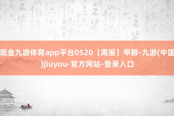 现金九游体育app平台0520【周报】甲醇-九游(中国)jiuyou·官方网站-登录入口