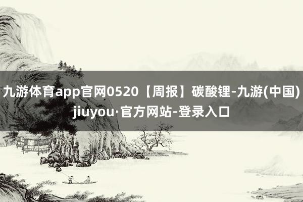 九游体育app官网0520【周报】碳酸锂-九游(中国)jiuyou·官方网站-登录入口
