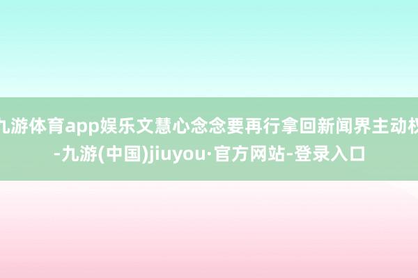 九游体育app娱乐文慧心念念要再行拿回新闻界主动权-九游(中国)jiuyou·官方网站-登录入口