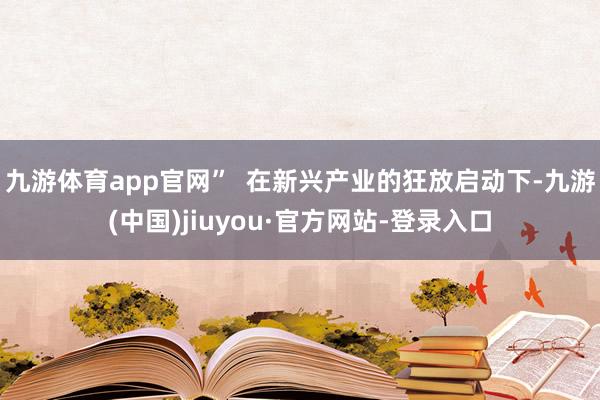 九游体育app官网”  在新兴产业的狂放启动下-九游(中国)jiuyou·官方网站-登录入口