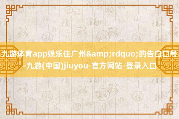 九游体育app娱乐住广州”的告白口号-九游(中国)jiuyou·官方网站-登录入口