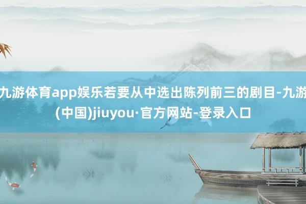 九游体育app娱乐若要从中选出陈列前三的剧目-九游(中国)jiuyou·官方网站-登录入口