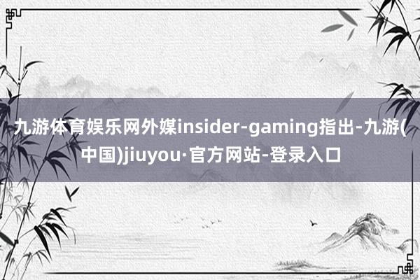 九游体育娱乐网外媒insider-gaming指出-九游(中国)jiuyou·官方网站-登录入口