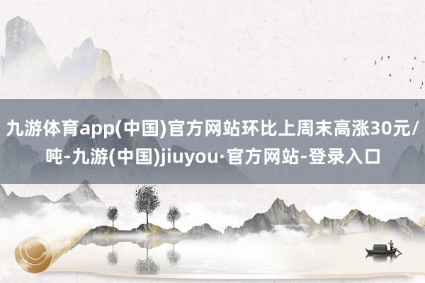 九游体育app(中国)官方网站环比上周末高涨30元/吨-九游(中国)jiuyou·官方网站-登录入口