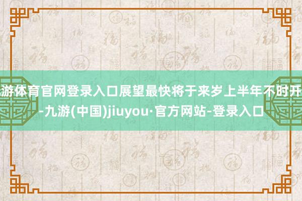九游体育官网登录入口展望最快将于来岁上半年不时开售-九游(中国)jiuyou·官方网站-登录入口