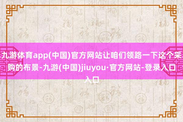 九游体育app(中国)官方网站让咱们领路一下这个采购的布景-九游(中国)jiuyou·官方网站-登录入口
