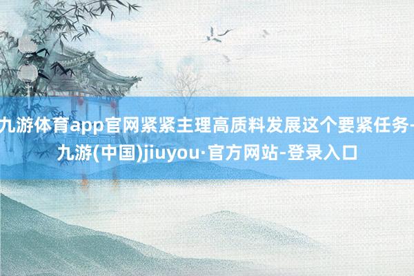 九游体育app官网紧紧主理高质料发展这个要紧任务-九游(中国)jiuyou·官方网站-登录入口