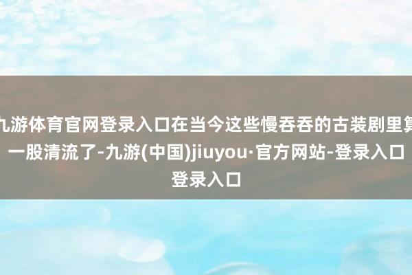 九游体育官网登录入口在当今这些慢吞吞的古装剧里算一股清流了-九游(中国)jiuyou·官方网站-登录入口