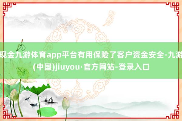 现金九游体育app平台有用保险了客户资金安全-九游(中国)jiuyou·官方网站-登录入口