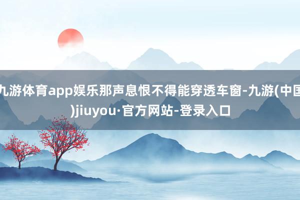 九游体育app娱乐那声息恨不得能穿透车窗-九游(中国)jiuyou·官方网站-登录入口