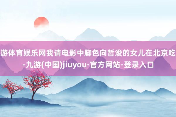 九游体育娱乐网我请电影中脚色向哲浚的女儿在北京吃饭-九游(中国)jiuyou·官方网站-登录入口
