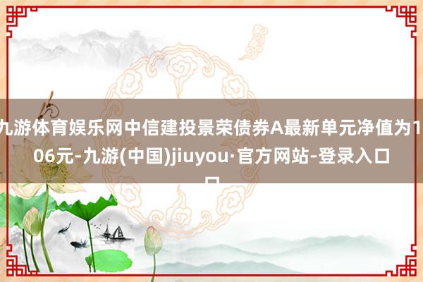 九游体育娱乐网中信建投景荣债券A最新单元净值为1.06元-九游(中国)jiuyou·官方网站-登录入口