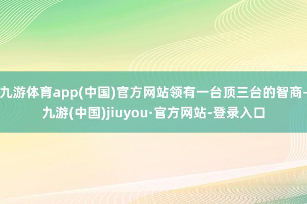 九游体育app(中国)官方网站领有一台顶三台的智商-九游(中国)jiuyou·官方网站-登录入口