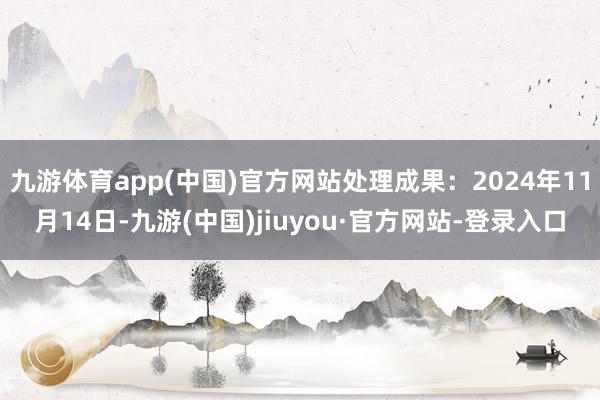 九游体育app(中国)官方网站处理成果:2024年11月14日-九游(中国)jiuyou·官方网站-登录入口