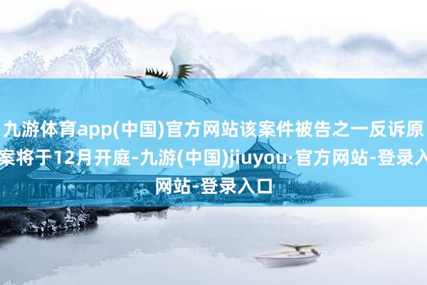 九游体育app(中国)官方网站该案件被告之一反诉原告案将于12月开庭-九游(中国)jiuyou·官方网站-登录入口