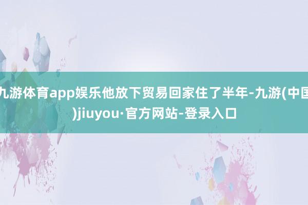 九游体育app娱乐他放下贸易回家住了半年-九游(中国)jiuyou·官方网站-登录入口