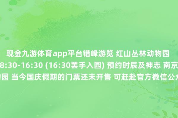 现金九游体育app平台错峰游览 　　红山丛林动物园 　　敞开时辰 　　逐日08:30-16:30 　　(16:30罢手入园) 　　预约时辰及神志 　　南京市红山丛林动物园 　　当今国庆假期的门票还未开售 　　可赶赴官方微信公众号 　　凭据出行日历进行预约  　　南京日报南报网抽象自各景区、场馆官方微信号开头：南京日报-九游(中国)jiuyou·官方网站-登录入口
