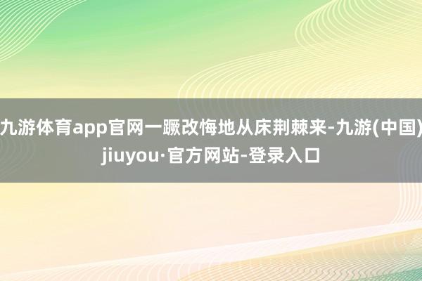九游体育app官网一蹶改悔地从床荆棘来-九游(中国)jiuyou·官方网站-登录入口
