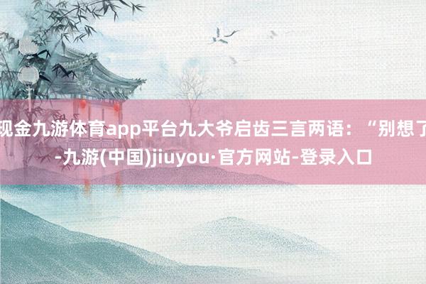 现金九游体育app平台九大爷启齿三言两语：“别想了-九游(中国)jiuyou·官方网站-登录入口