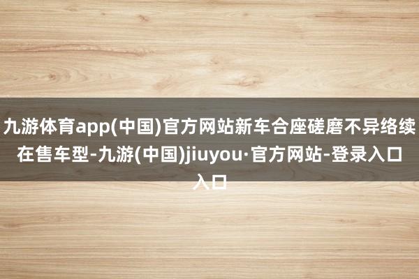 九游体育app(中国)官方网站新车合座磋磨不异络续在售车型-九游(中国)jiuyou·官方网站-登录入口