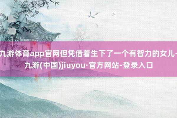 九游体育app官网但凭借着生下了一个有智力的女儿-九游(中国)jiuyou·官方网站-登录入口