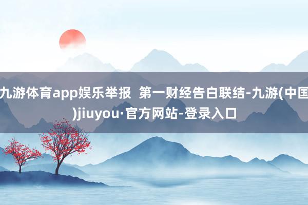 九游体育app娱乐举报  第一财经告白联结-九游(中国)jiuyou·官方网站-登录入口