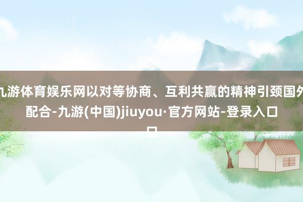 九游体育娱乐网以对等协商、互利共赢的精神引颈国外配合-九游(中国)jiuyou·官方网站-登录入口