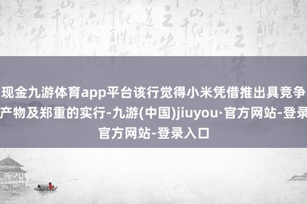 现金九游体育app平台该行觉得小米凭借推出具竞争力的产物及郑重的实行-九游(中国)jiuyou·官方网站-登录入口