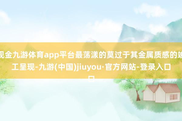 现金九游体育app平台最荡漾的莫过于其金属质感的竣工呈现-九游(中国)jiuyou·官方网站-登录入口