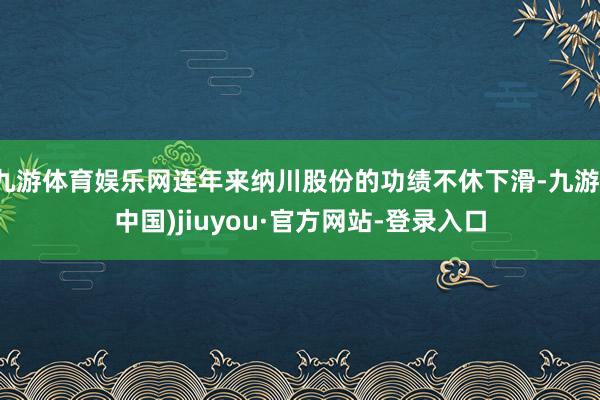 九游体育娱乐网连年来纳川股份的功绩不休下滑-九游(中国)jiuyou·官方网站-登录入口