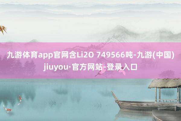 九游体育app官网含Li2O 749566吨-九游(中国)jiuyou·官方网站-登录入口