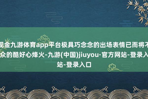 现金九游体育app平台极具巧念念的出场表情已而将不雅众的酷好心烽火-九游(中国)jiuyou·官方网站-登录入口