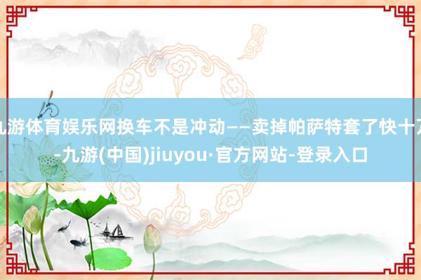 九游体育娱乐网换车不是冲动——卖掉帕萨特套了快十万-九游(中国)jiuyou·官方网站-登录入口