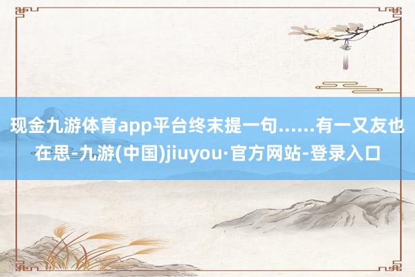现金九游体育app平台终末提一句......有一又友也在思-九游(中国)jiuyou·官方网站-登录入口