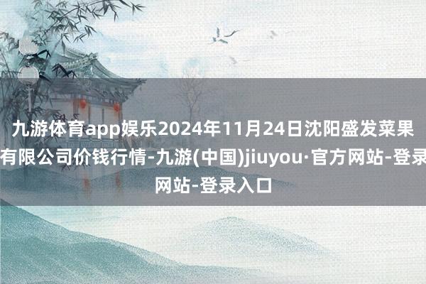 九游体育app娱乐2024年11月24日沈阳盛发菜果批发有限公司价钱行情-九游(中国)jiuyou·官方网站-登录入口