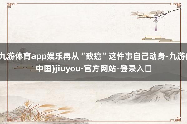 九游体育app娱乐再从“致癌”这件事自己动身-九游(中国)jiuyou·官方网站-登录入口