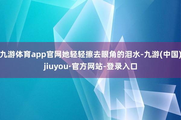 九游体育app官网她轻轻擦去眼角的泪水-九游(中国)jiuyou·官方网站-登录入口