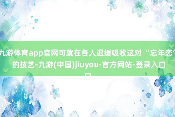 九游体育app官网可就在各人迟缓吸收这对 “忘年恋” 的技艺-九游(中国)jiuyou·官方网站-登录入口