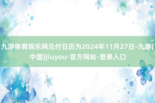 九游体育娱乐网兑付日历为2024年11月27日-九游(中国)jiuyou·官方网站-登录入口