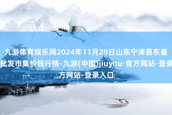 九游体育娱乐网2024年11月29日山东宁津县东崔蔬菜批发市集价钱行情-九游(中国)jiuyou·官方网站-登录入口